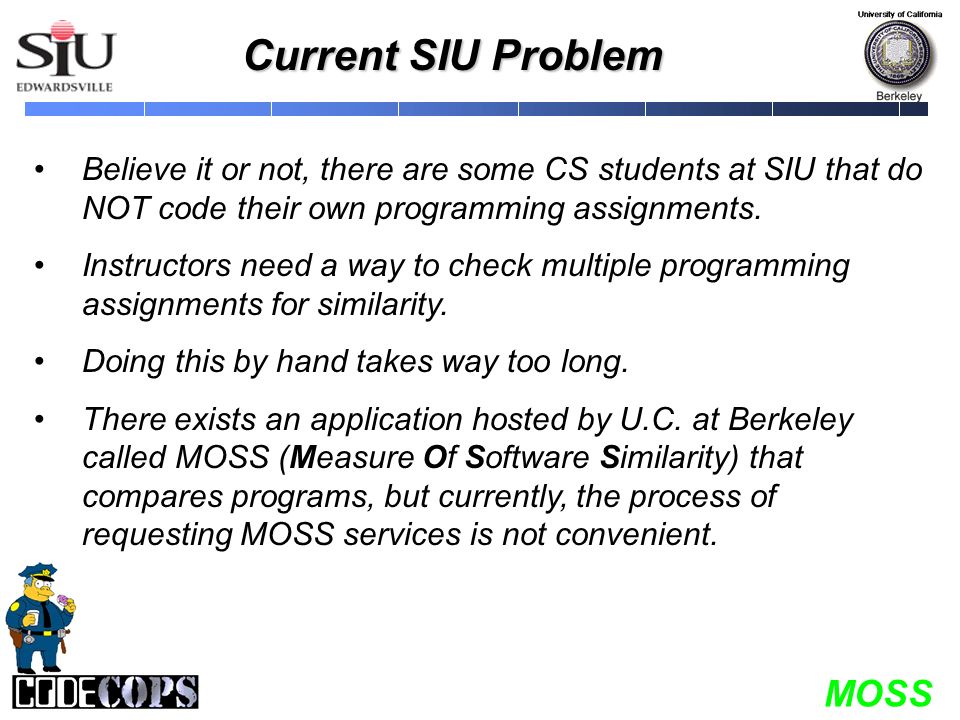 MOSS Current SIU Problem Believe it or not, there are some CS students at SIU that do NOT code their own programming assignments.