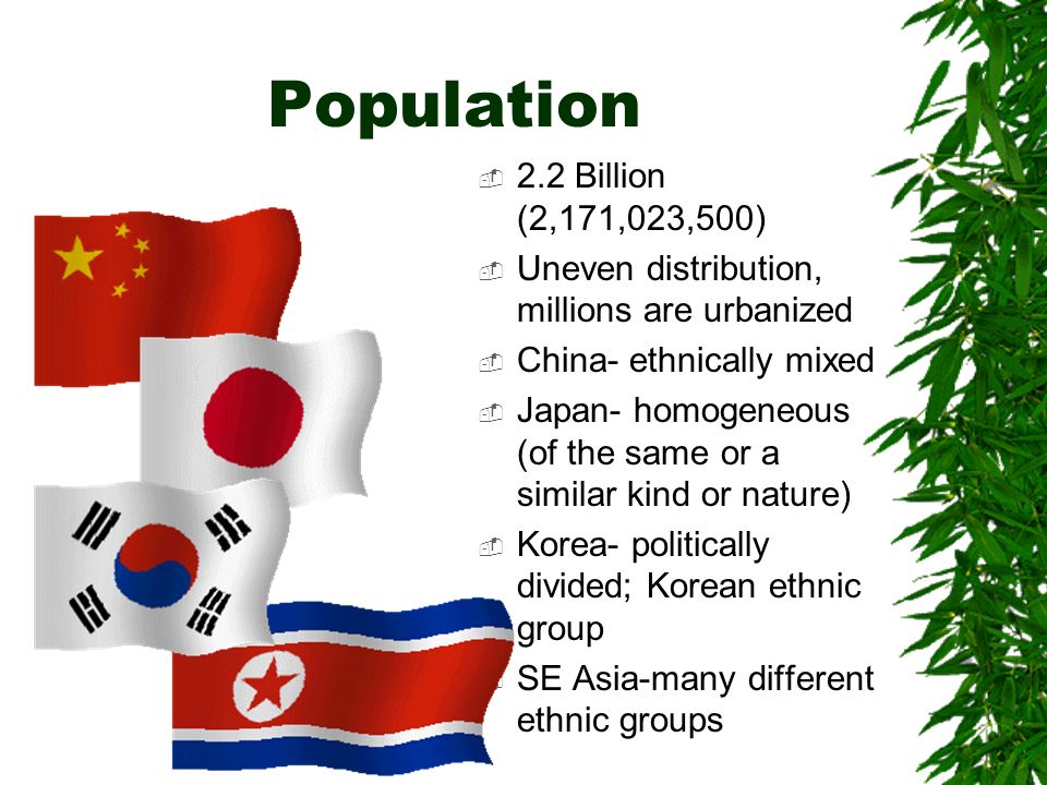 Population  2.2 Billion (2,171,023,500)  Uneven distribution, millions are urbanized  China- ethnically mixed  Japan- homogeneous (of the same or a similar kind or nature)  Korea- politically divided; Korean ethnic group  SE Asia-many different ethnic groups