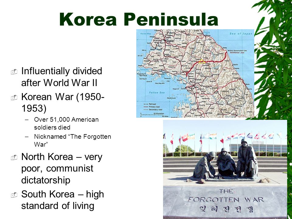 Korea Peninsula  Influentially divided after World War II  Korean War ( ) –Over 51,000 American soldiers died –Nicknamed The Forgotten War  North Korea – very poor, communist dictatorship  South Korea – high standard of living