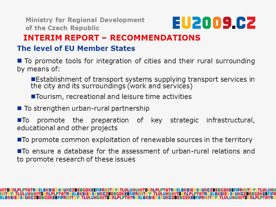 Ministry for Regional Development of the Czech Republic INTERIM REPORT – RECOMMENDATIONS The level of EU Member States To promote tools for integration of cities and their rural surrounding by means of: Establishment of transport systems supplying transport services in the city and its surroundings (work and services) Tourism, recreational and leisure time activities To strengthen urban-rural partnership To promote the preparation of key strategic infrastructural, educational and other projects To promote common exploitation of renewable sources in the territory To ensure a database for the assessment of urban-rural relations and to promote research of these issues