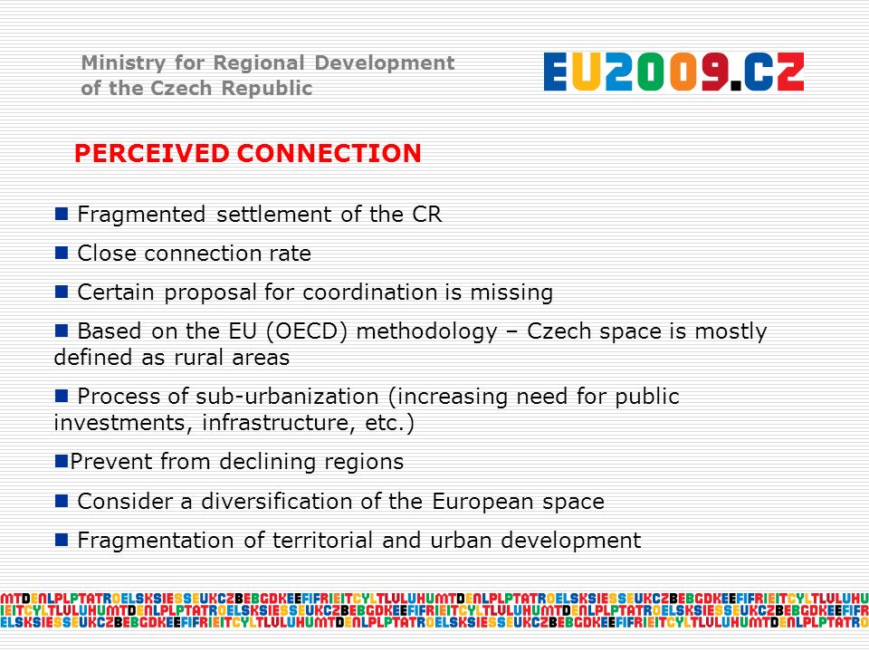 Ministry for Regional Development of the Czech Republic PERCEIVED CONNECTION Fragmented settlement of the CR Close connection rate Certain proposal for coordination is missing Based on the EU (OECD) methodology – Czech space is mostly defined as rural areas Process of sub-urbanization (increasing need for public investments, infrastructure, etc.) Prevent from declining regions Consider a diversification of the European space Fragmentation of territorial and urban development