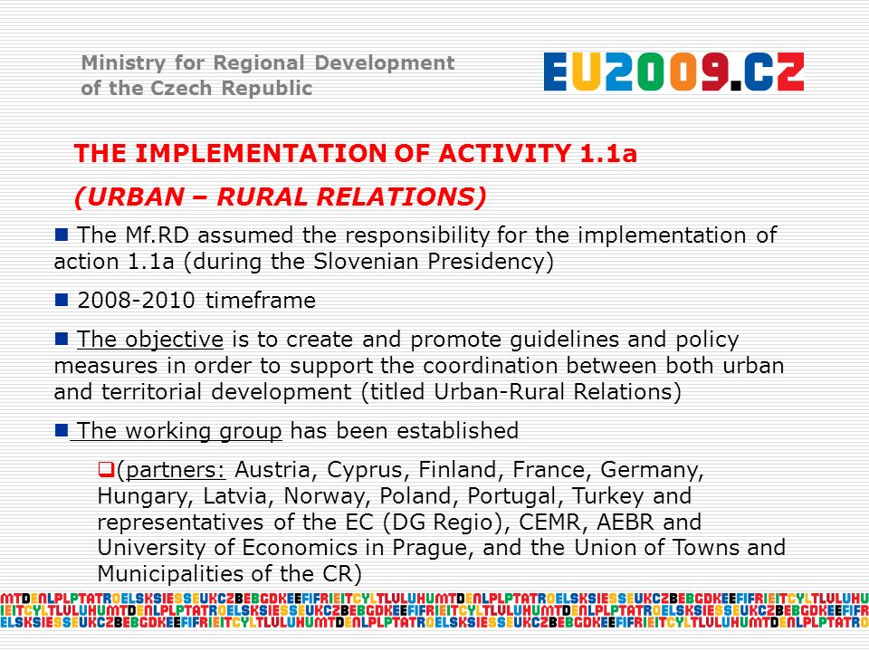 Ministry for Regional Development of the Czech Republic THE IMPLEMENTATION OF ACTIVITY 1.1a (URBAN – RURAL RELATIONS) The Mf.RD assumed the responsibility for the implementation of action 1.1a (during the Slovenian Presidency) timeframe The objective is to create and promote guidelines and policy measures in order to support the coordination between both urban and territorial development (titled Urban-Rural Relations) The working group has been established  (partners: Austria, Cyprus, Finland, France, Germany, Hungary, Latvia, Norway, Poland, Portugal, Turkey and representatives of the EC (DG Regio), CEMR, AEBR and University of Economics in Prague, and the Union of Towns and Municipalities of the CR)