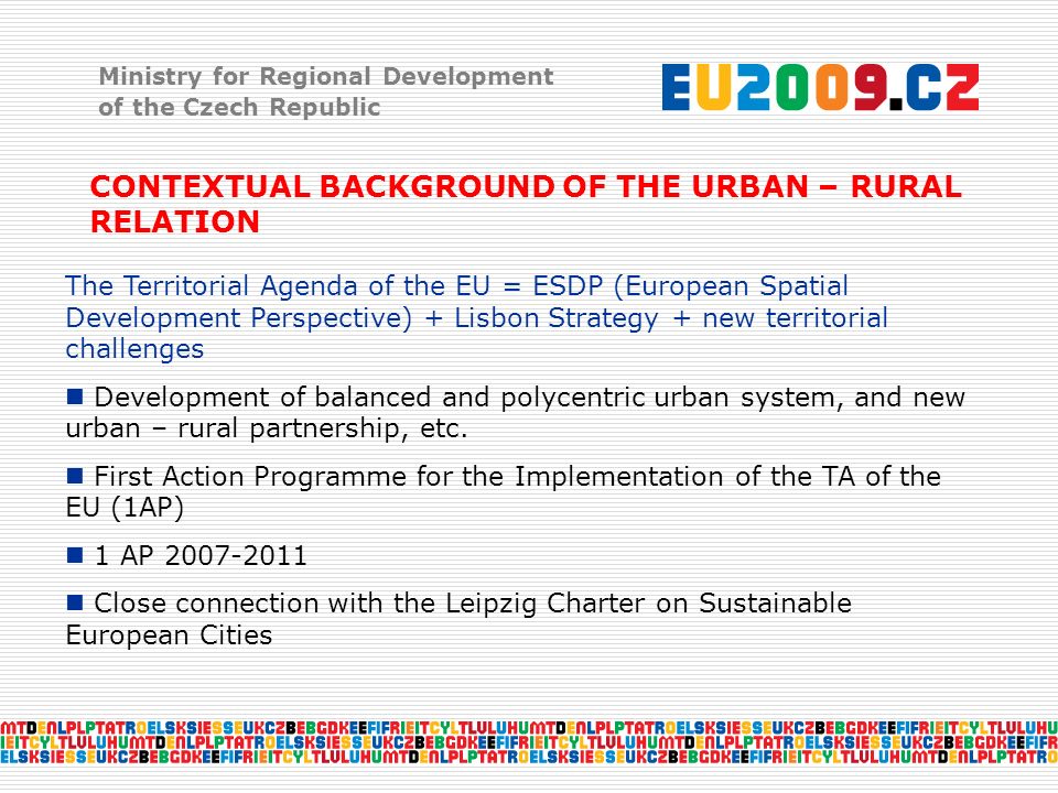 Ministry for Regional Development of the Czech Republic CONTEXTUAL BACKGROUND OF THE URBAN – RURAL RELATION The Territorial Agenda of the EU = ESDP (European Spatial Development Perspective) + Lisbon Strategy + new territorial challenges Development of balanced and polycentric urban system, and new urban – rural partnership, etc.