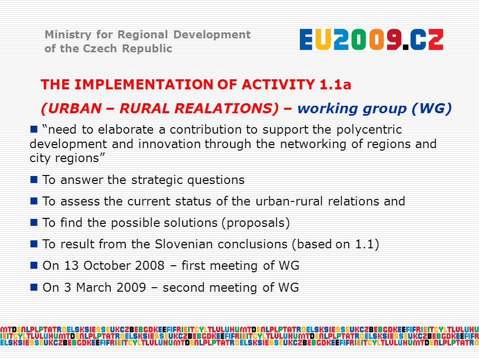 Ministry for Regional Development of the Czech Republic THE IMPLEMENTATION OF ACTIVITY 1.1a (URBAN – RURAL REALATIONS) – working group (WG) need to elaborate a contribution to support the polycentric development and innovation through the networking of regions and city regions To answer the strategic questions To assess the current status of the urban-rural relations and To find the possible solutions (proposals) To result from the Slovenian conclusions (based on 1.1) On 13 October 2008 – first meeting of WG On 3 March 2009 – second meeting of WG