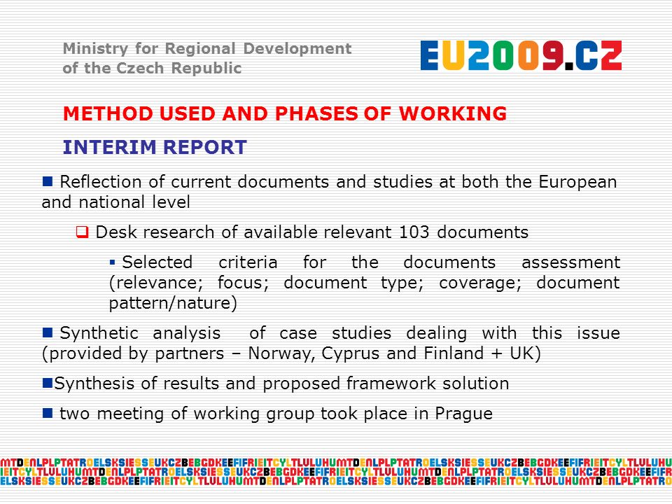 Ministry for Regional Development of the Czech Republic METHOD USED AND PHASES OF WORKING INTERIM REPORT Reflection of current documents and studies at both the European and national level  Desk research of available relevant 103 documents  Selected criteria for the documents assessment (relevance; focus; document type; coverage; document pattern/nature) Synthetic analysis of case studies dealing with this issue (provided by partners – Norway, Cyprus and Finland + UK) Synthesis of results and proposed framework solution two meeting of working group took place in Prague