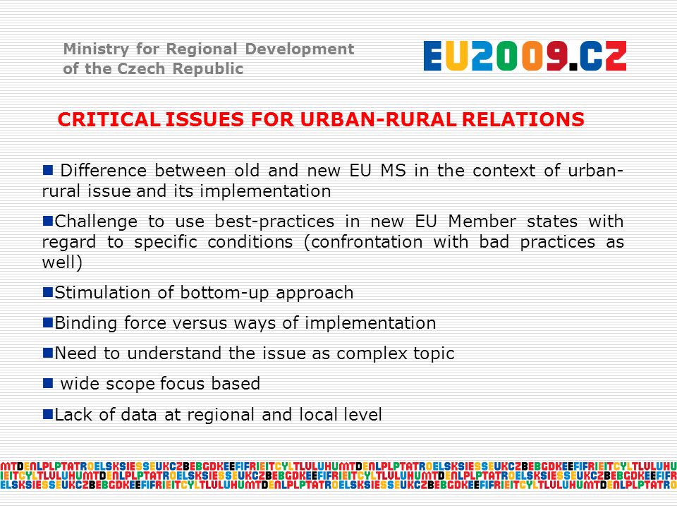 Ministry for Regional Development of the Czech Republic CRITICAL ISSUES FOR URBAN-RURAL RELATIONS Difference between old and new EU MS in the context of urban- rural issue and its implementation Challenge to use best-practices in new EU Member states with regard to specific conditions (confrontation with bad practices as well) Stimulation of bottom-up approach Binding force versus ways of implementation Need to understand the issue as complex topic wide scope focus based Lack of data at regional and local level
