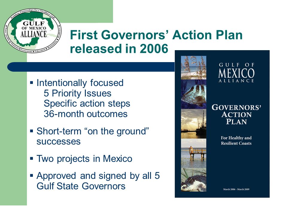 First Governors’ Action Plan released in 2006  Intentionally focused 5 Priority Issues Specific action steps 36-month outcomes  Short-term on the ground successes  Two projects in Mexico  Approved and signed by all 5 Gulf State Governors
