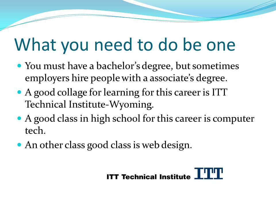 What you need to do be one You must have a bachelor’s degree, but sometimes employers hire people with a associate’s degree.