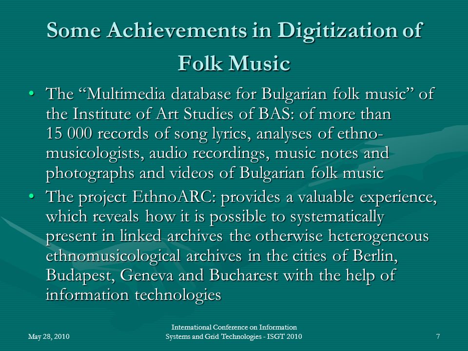 May 28, 2010 International Conference on Information Systems and Grid Technologies - ISGT Some Achievements in Digitization of Folk Music The Multimedia database for Bulgarian folk music of the Institute of Art Studies of BAS: of more than records of song lyrics, analyses of ethno- musicologists, audio recordings, music notes and photographs and videos of Bulgarian folk musicThe Multimedia database for Bulgarian folk music of the Institute of Art Studies of BAS: of more than records of song lyrics, analyses of ethno- musicologists, audio recordings, music notes and photographs and videos of Bulgarian folk music The project EthnoARC: provides a valuable experience, which reveals how it is possible to systematically present in linked archives the otherwise heterogeneous ethnomusicological archives in the cities of Berlin, Budapest, Geneva and Bucharest with the help of information technologiesThe project EthnoARC: provides a valuable experience, which reveals how it is possible to systematically present in linked archives the otherwise heterogeneous ethnomusicological archives in the cities of Berlin, Budapest, Geneva and Bucharest with the help of information technologies