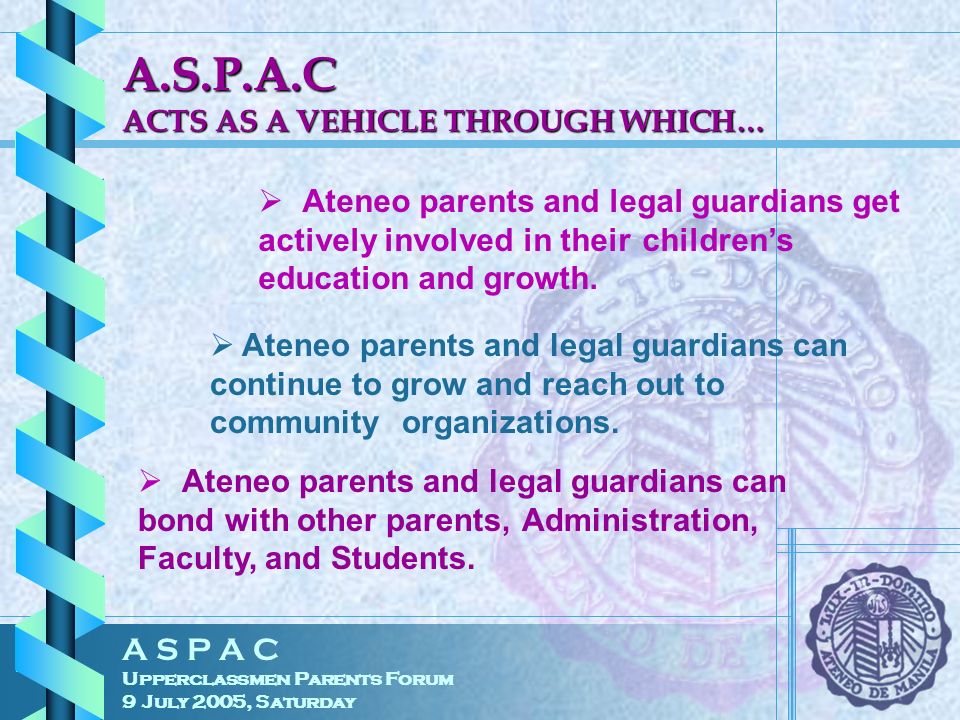A S P A C Upperclassmen Parents Forum 9 July 2005, Saturday A.S.P.A.C ACTS AS A VEHICLE THROUGH WHICH…  Ateneo parents and legal guardians get actively involved in their children’s education and growth.