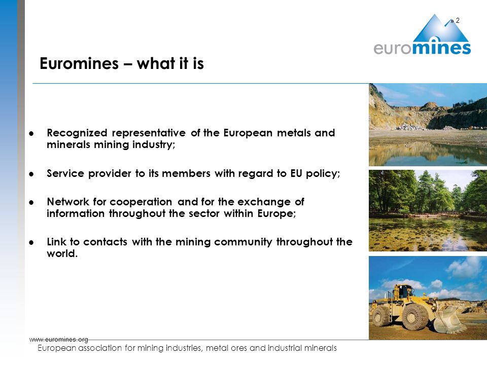 European association for mining industries, metal ores and industrial minerals Euromines – what it is Recognized representative of the European metals and minerals mining industry; Service provider to its members with regard to EU policy; Network for cooperation and for the exchange of information throughout the sector within Europe; Link to contacts with the mining community throughout the world.