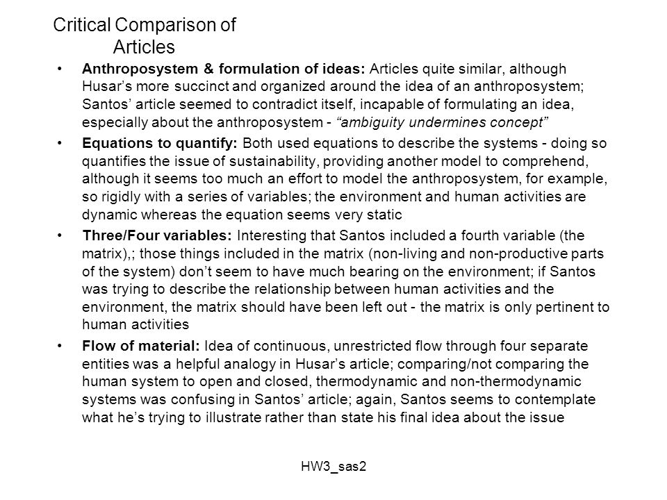 HW3_sas2 Critical Comparison of Articles Anthroposystem & formulation of ideas: Articles quite similar, although Husar’s more succinct and organized around the idea of an anthroposystem; Santos’ article seemed to contradict itself, incapable of formulating an idea, especially about the anthroposystem - ambiguity undermines concept Equations to quantify: Both used equations to describe the systems - doing so quantifies the issue of sustainability, providing another model to comprehend, although it seems too much an effort to model the anthroposystem, for example, so rigidly with a series of variables; the environment and human activities are dynamic whereas the equation seems very static Three/Four variables: Interesting that Santos included a fourth variable (the matrix),; those things included in the matrix (non-living and non-productive parts of the system) don’t seem to have much bearing on the environment; if Santos was trying to describe the relationship between human activities and the environment, the matrix should have been left out - the matrix is only pertinent to human activities Flow of material: Idea of continuous, unrestricted flow through four separate entities was a helpful analogy in Husar’s article; comparing/not comparing the human system to open and closed, thermodynamic and non-thermodynamic systems was confusing in Santos’ article; again, Santos seems to contemplate what he’s trying to illustrate rather than state his final idea about the issue