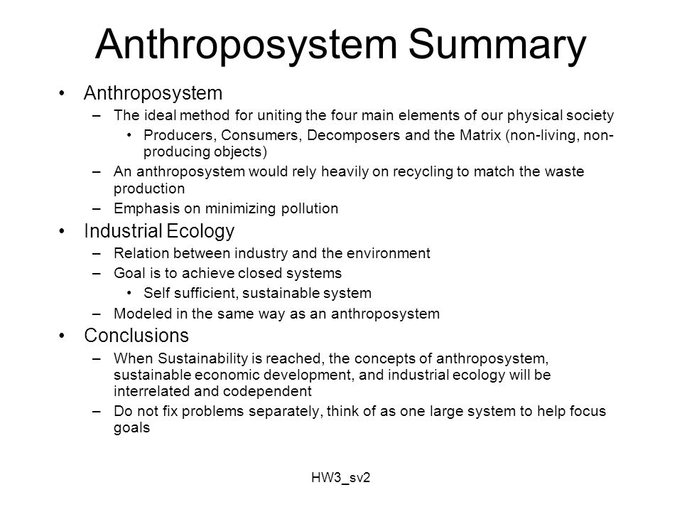 HW3_sv2 Anthroposystem Summary Anthroposystem –The ideal method for uniting the four main elements of our physical society Producers, Consumers, Decomposers and the Matrix (non-living, non- producing objects) –An anthroposystem would rely heavily on recycling to match the waste production –Emphasis on minimizing pollution Industrial Ecology –Relation between industry and the environment –Goal is to achieve closed systems Self sufficient, sustainable system –Modeled in the same way as an anthroposystem Conclusions –When Sustainability is reached, the concepts of anthroposystem, sustainable economic development, and industrial ecology will be interrelated and codependent –Do not fix problems separately, think of as one large system to help focus goals