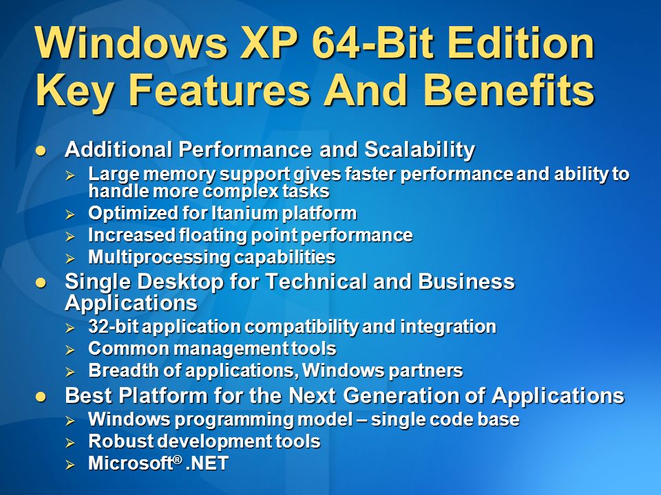 Windows XP 64-Bit Edition Key Features And Benefits Additional Performance and Scalability Additional Performance and Scalability  Large memory support gives faster performance and ability to handle more complex tasks  Optimized for Itanium platform  Increased floating point performance  Multiprocessing capabilities Single Desktop for Technical and Business Applications Single Desktop for Technical and Business Applications  32-bit application compatibility and integration  Common management tools  Breadth of applications, Windows partners Best Platform for the Next Generation of Applications Best Platform for the Next Generation of Applications  Windows programming model – single code base  Robust development tools  Microsoft ®.NET
