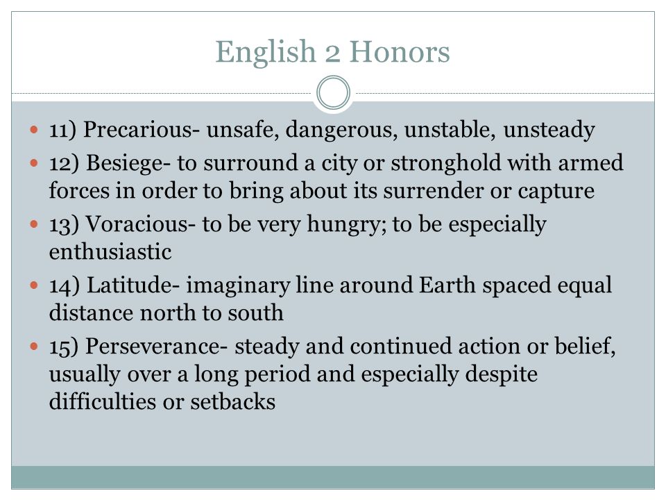 English 2 Honors 11) Precarious- unsafe, dangerous, unstable, unsteady 12) Besiege- to surround a city or stronghold with armed forces in order to bring about its surrender or capture 13) Voracious- to be very hungry; to be especially enthusiastic 14) Latitude- imaginary line around Earth spaced equal distance north to south 15) Perseverance- steady and continued action or belief, usually over a long period and especially despite difficulties or setbacks