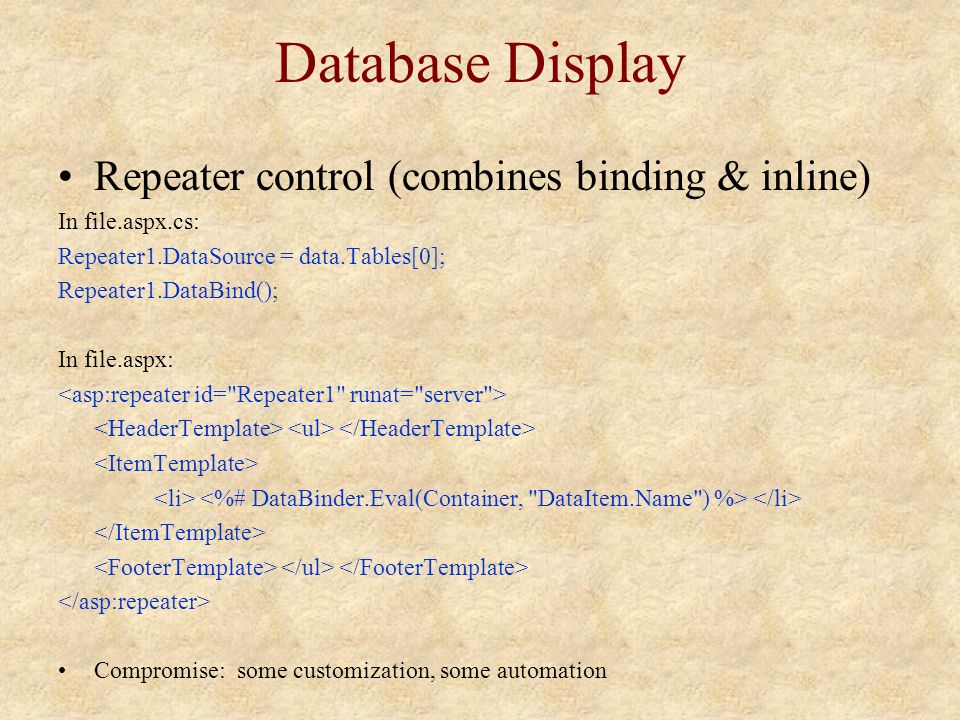 Database Display Repeater control (combines binding & inline) In file.aspx.cs: Repeater1.DataSource = data.Tables[0]; Repeater1.DataBind(); In file.aspx: Compromise: some customization, some automation