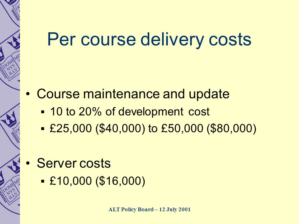 ALT Policy Board – 12 July 2001 Per course delivery costs Course maintenance and update  10 to 20% of development cost  £25,000 ($40,000) to £50,000 ($80,000) Server costs  £10,000 ($16,000)