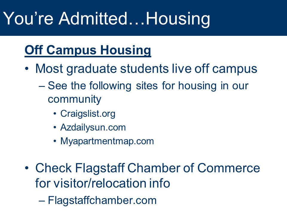 You’re Admitted…Housing Off Campus Housing Most graduate students live off campus –See the following sites for housing in our community Craigslist.org Azdailysun.com Myapartmentmap.com Check Flagstaff Chamber of Commerce for visitor/relocation info –Flagstaffchamber.com