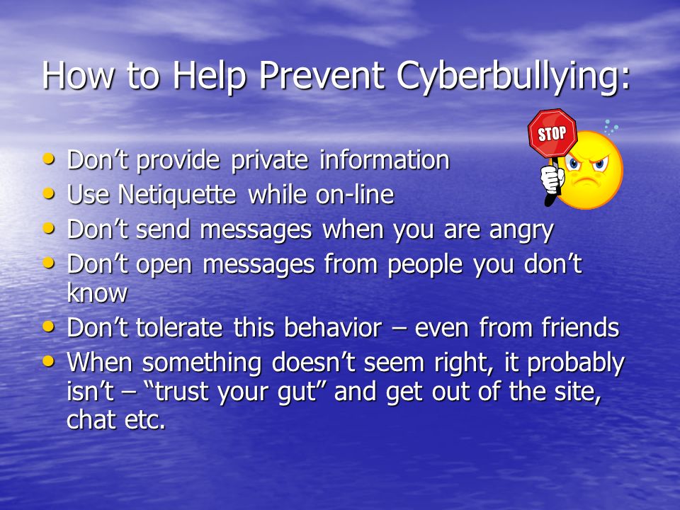 How to Help Prevent Cyberbullying: Don’t provide private information Don’t provide private information Use Netiquette while on-line Use Netiquette while on-line Don’t send messages when you are angry Don’t send messages when you are angry Don’t open messages from people you don’t know Don’t open messages from people you don’t know Don’t tolerate this behavior – even from friends Don’t tolerate this behavior – even from friends When something doesn’t seem right, it probably isn’t – trust your gut and get out of the site, chat etc.