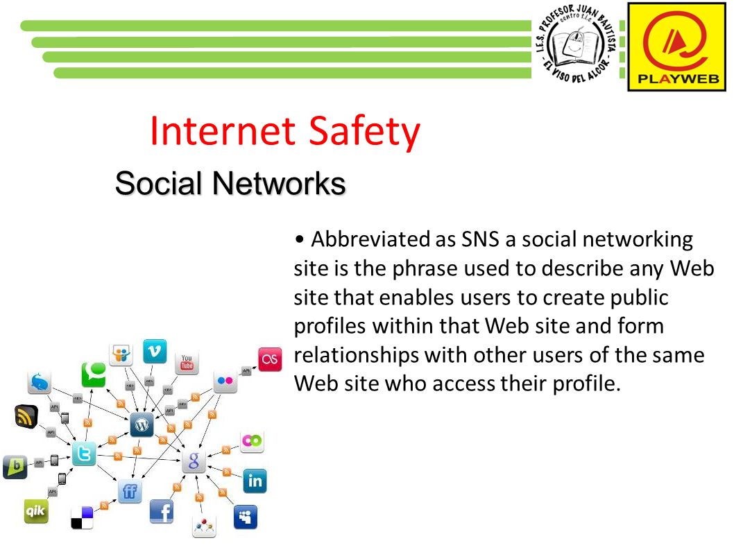 Internet Safety Social Networks Abbreviated as SNS a social networking site is the phrase used to describe any Web site that enables users to create public profiles within that Web site and form relationships with other users of the same Web site who access their profile.