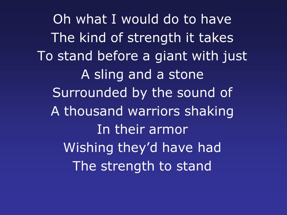 Oh what I would do to have The kind of strength it takes To stand before a giant with just A sling and a stone Surrounded by the sound of A thousand warriors shaking In their armor Wishing they’d have had The strength to stand
