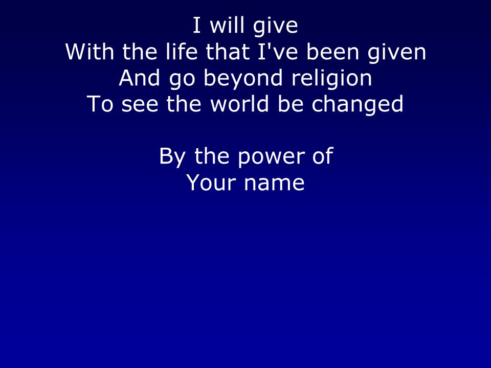 I will give With the life that I ve been given And go beyond religion To see the world be changed By the power of Your name