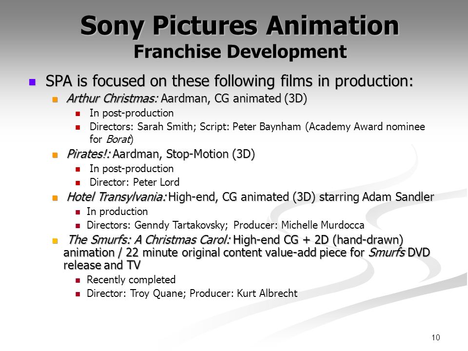 SPA is focused on these following films in production: SPA is focused on these following films in production: Arthur Christmas: Aardman, CG animated (3D) Arthur Christmas: Aardman, CG animated (3D) In post-production Directors: Sarah Smith; Script: Peter Baynham (Academy Award nominee for Borat) Pirates!: Aardman, Stop-Motion (3D) Pirates!: Aardman, Stop-Motion (3D) In post-production Director: Peter Lord Hotel Transylvania: High-end, CG animated (3D) starring Adam Sandler Hotel Transylvania: High-end, CG animated (3D) starring Adam Sandler In production Directors: Genndy Tartakovsky; Producer: Michelle Murdocca The Smurfs: A Christmas Carol: High-end CG + 2D (hand-drawn) animation / 22 minute original content value-add piece for Smurfs DVD release and TV The Smurfs: A Christmas Carol: High-end CG + 2D (hand-drawn) animation / 22 minute original content value-add piece for Smurfs DVD release and TV Recently completed Director: Troy Quane; Producer: Kurt Albrecht Sony Pictures Animation Franchise Development 10