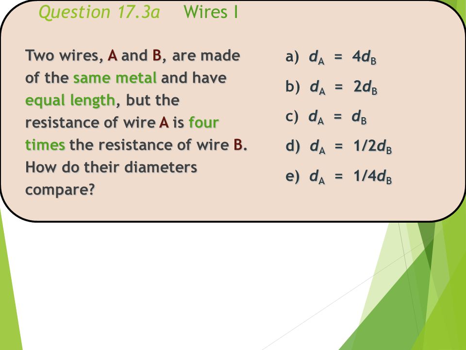 Question 17.3a Wires I Two wires, A and B, are made of the same metal and have equal length, but the resistance of wire A is four times the resistance of wire B.