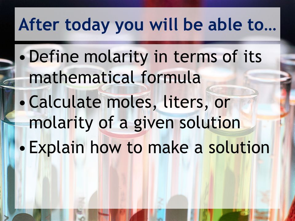 After today you will be able to… Define molarity in terms of its mathematical formula Calculate moles, liters, or molarity of a given solution Explain how to make a solution
