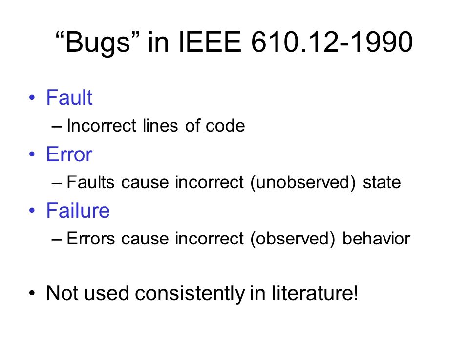 Bugs in IEEE Fault –Incorrect lines of code Error –Faults cause incorrect (unobserved) state Failure –Errors cause incorrect (observed) behavior Not used consistently in literature!