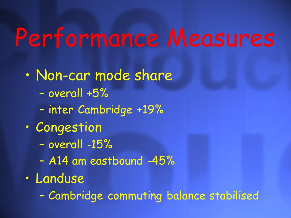 Performance Measures Non-car mode share –overall +5% –inter Cambridge +19% Congestion –overall -15% –A14 am eastbound -45% Landuse –Cambridge commuting balance stabilised