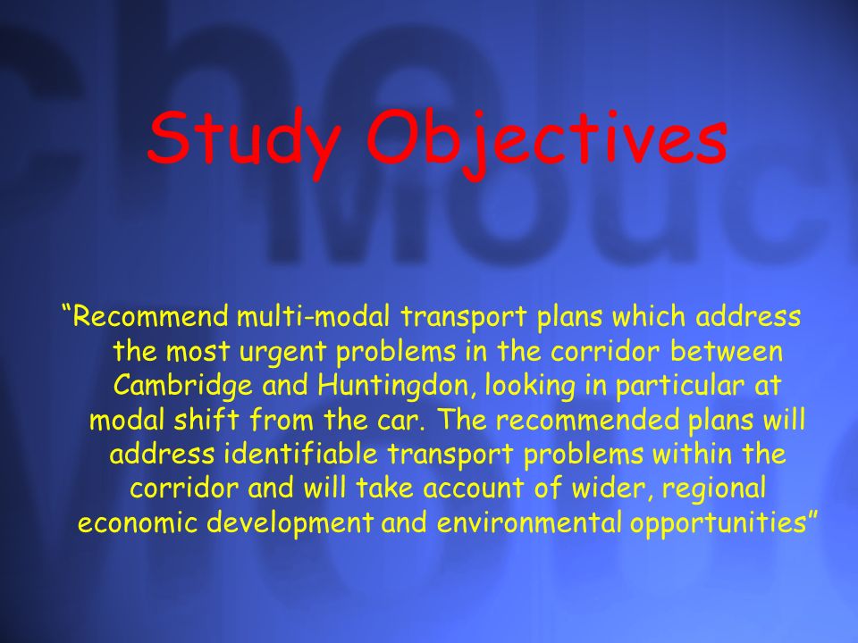Study Objectives Recommend multi-modal transport plans which address the most urgent problems in the corridor between Cambridge and Huntingdon, looking in particular at modal shift from the car.