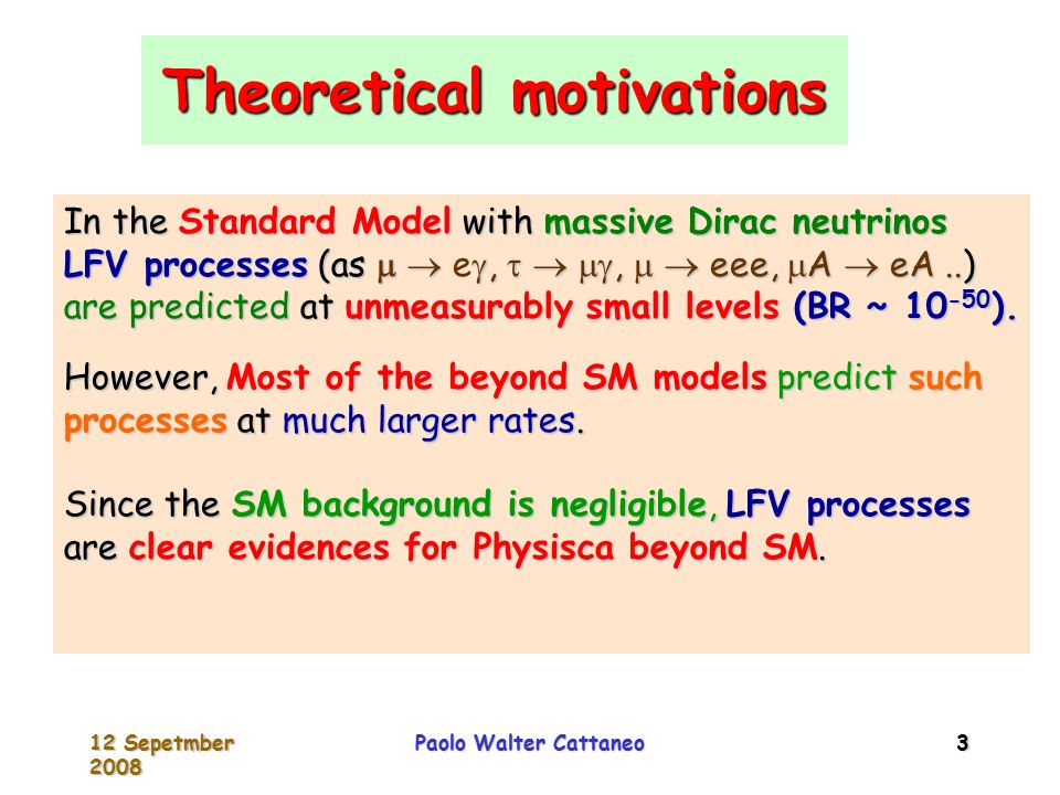 12 Sepetmber 2008 Paolo Walter Cattaneo 3 Theoretical motivations In the Standard Model with massive Dirac neutrinos LFV processes (as   ,   ,   eee,  A  eA..) are predicted at unmeasurably small levels (BR ~ ).