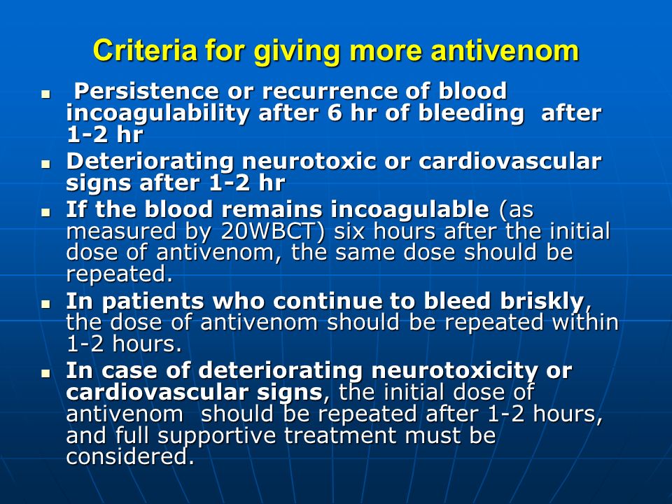 Criteria for giving more antivenom Persistence or recurrence of blood incoagulability after 6 hr of bleeding after 1-2 hr Persistence or recurrence of blood incoagulability after 6 hr of bleeding after 1-2 hr Deteriorating neurotoxic or cardiovascular signs after 1-2 hr Deteriorating neurotoxic or cardiovascular signs after 1-2 hr If the blood remains incoagulable (as measured by 20WBCT) six hours after the initial dose of antivenom, the same dose should be repeated.