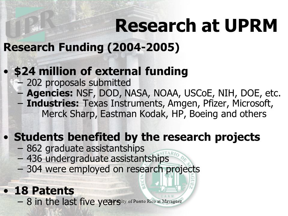 University of Puerto Rico at Mayagüez Research at UPRM Research Funding ( ) $24 million of external funding –202 proposals submitted –Agencies: NSF, DOD, NASA, NOAA, USCoE, NIH, DOE, etc.