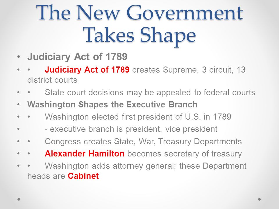 The New Government Takes Shape Judiciary Act of 1789 Judiciary Act of 1789 creates Supreme, 3 circuit, 13 district courts State court decisions may be appealed to federal courts Washington Shapes the Executive Branch Washington elected first president of U.S.