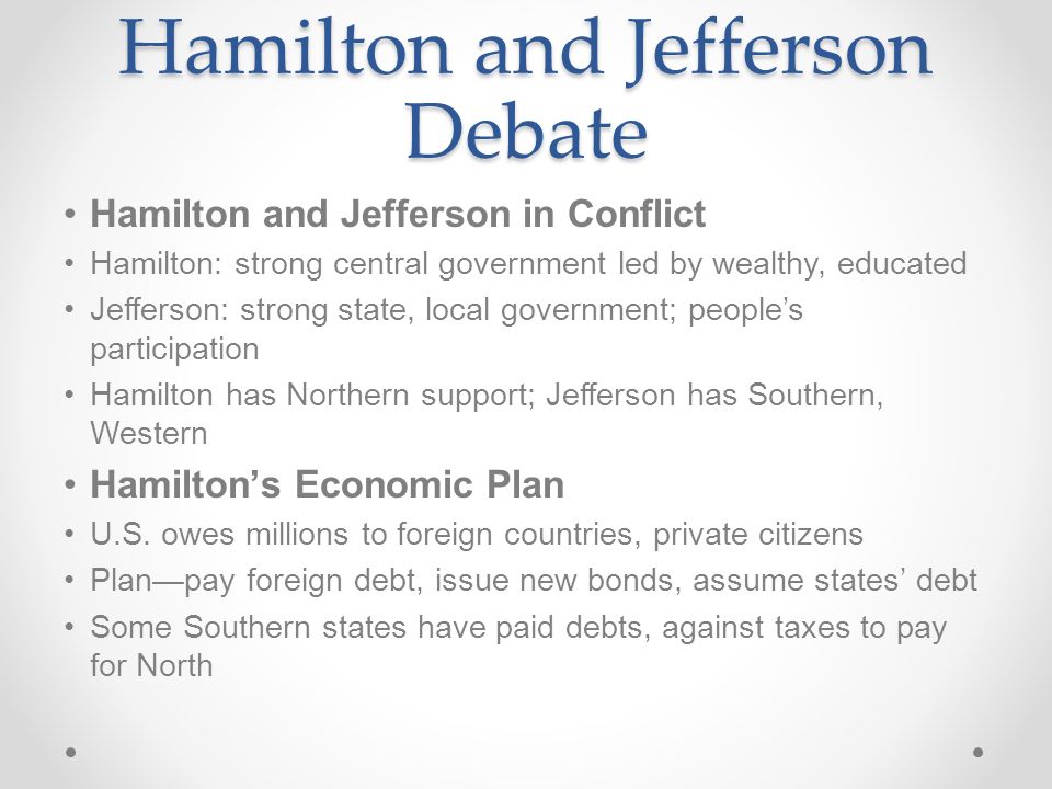 Hamilton and Jefferson Debate Hamilton and Jefferson in Conflict Hamilton: strong central government led by wealthy, educated Jefferson: strong state, local government; people’s participation Hamilton has Northern support; Jefferson has Southern, Western Hamilton’s Economic Plan U.S.