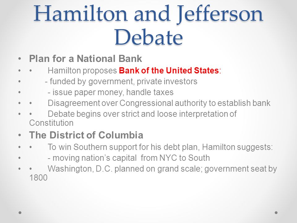 Hamilton and Jefferson Debate Plan for a National Bank Hamilton proposes Bank of the United States: - funded by government, private investors - issue paper money, handle taxes Disagreement over Congressional authority to establish bank Debate begins over strict and loose interpretation of Constitution The District of Columbia To win Southern support for his debt plan, Hamilton suggests: - moving nation’s capital from NYC to South Washington, D.C.