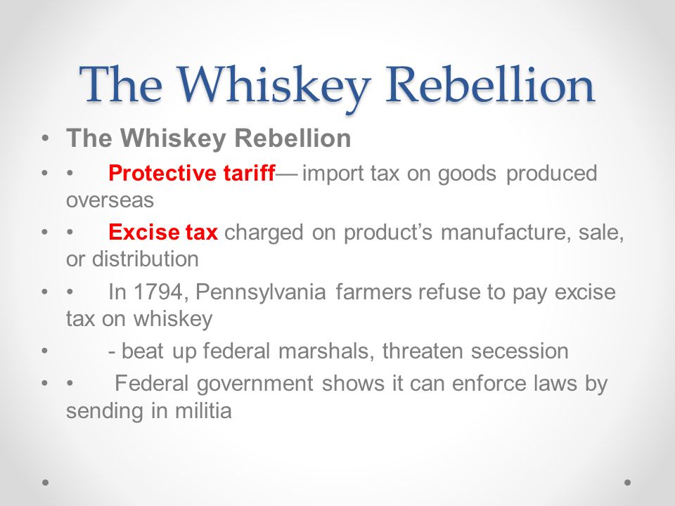 The Whiskey Rebellion Protective tariff— import tax on goods produced overseas Excise tax charged on product’s manufacture, sale, or distribution In 1794, Pennsylvania farmers refuse to pay excise tax on whiskey - beat up federal marshals, threaten secession Federal government shows it can enforce laws by sending in militia