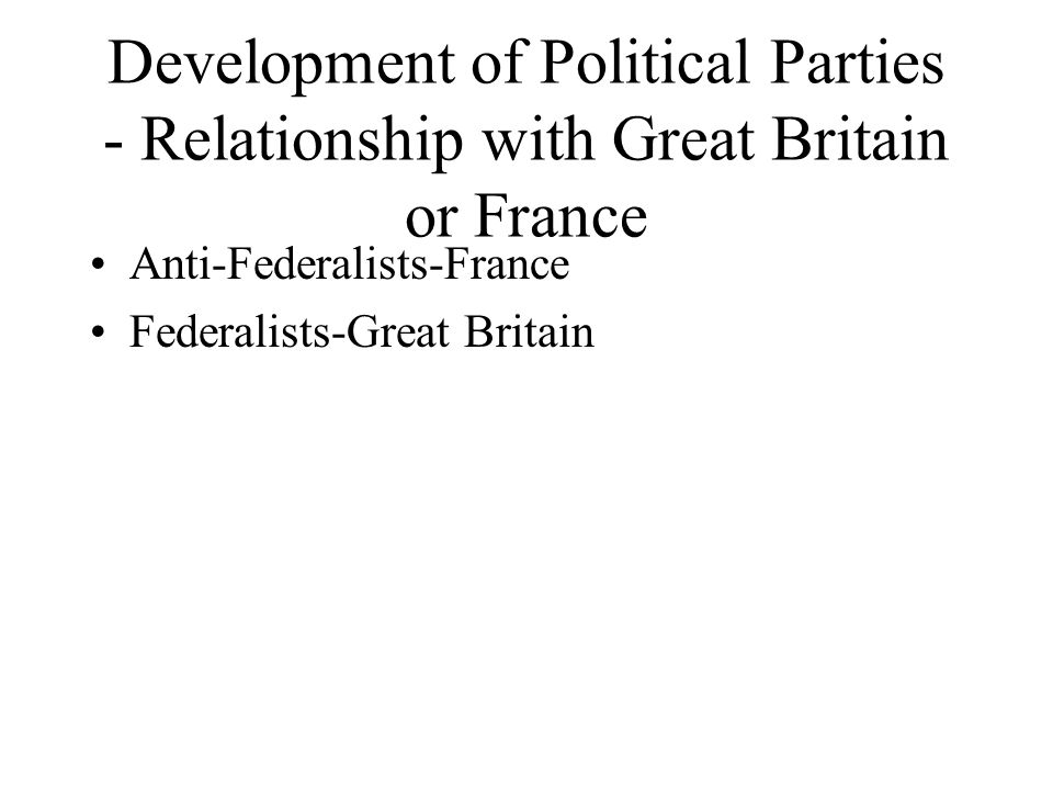 Development of Political Parties - Relationship with Great Britain or France Anti-Federalists-France Federalists-Great Britain