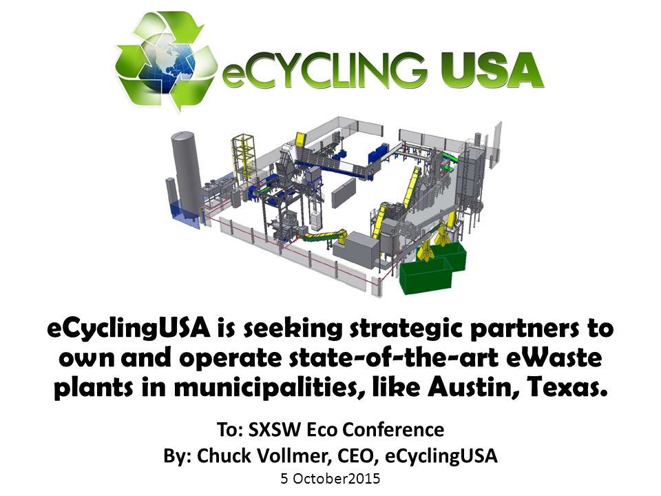 To: SXSW Eco Conference By: Chuck Vollmer, CEO, eCyclingUSA 5 October2015 To: SXSW Eco Conference By: Chuck Vollmer, CEO, eCyclingUSA 5 October2015 eCyclingUSA is seeking strategic partners to own and operate state-of-the-art eWaste plants in municipalities, like Austin, Texas.