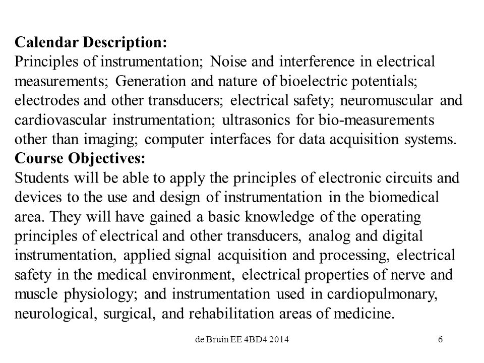 6 Calendar Description: Principles of instrumentation; Noise and interference in electrical measurements; Generation and nature of bioelectric potentials; electrodes and other transducers; electrical safety; neuromuscular and cardiovascular instrumentation; ultrasonics for bio-measurements other than imaging; computer interfaces for data acquisition systems.