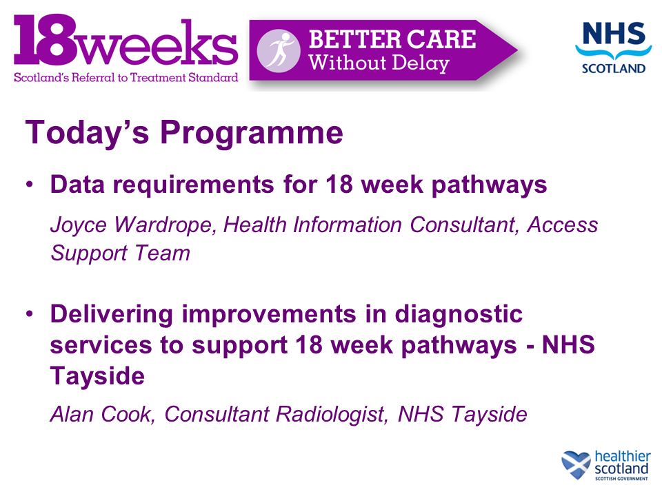 Today’s Programme Data requirements for 18 week pathways Joyce Wardrope, Health Information Consultant, Access Support Team Delivering improvements in diagnostic services to support 18 week pathways - NHS Tayside Alan Cook, Consultant Radiologist, NHS Tayside