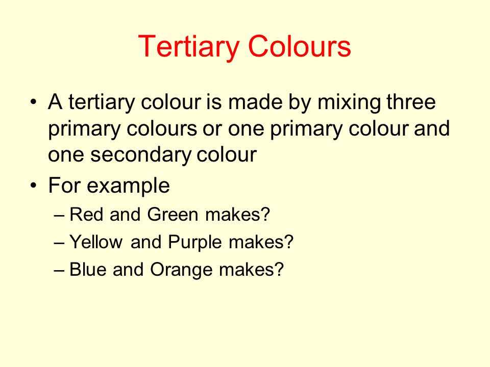 Tertiary Colours A tertiary colour is made by mixing three primary colours or one primary colour and one secondary colour For example –Red and Green makes.