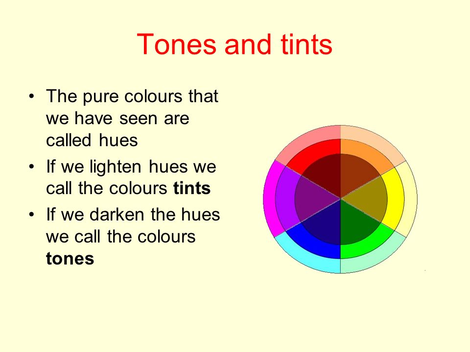 Tones and tints The pure colours that we have seen are called hues If we lighten hues we call the colours tints If we darken the hues we call the colours tones