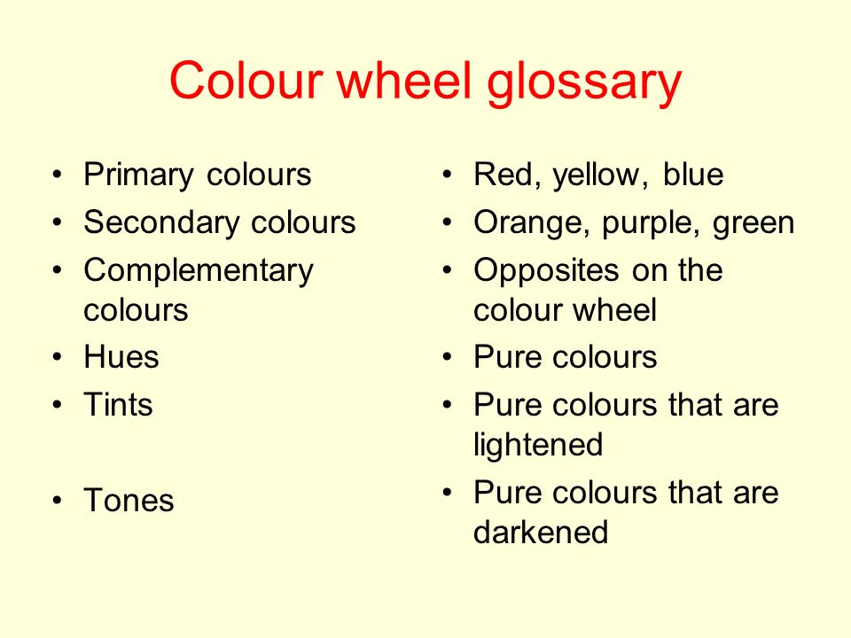Colour wheel glossary Primary colours Secondary colours Complementary colours Hues Tints Tones Red, yellow, blue Orange, purple, green Opposites on the colour wheel Pure colours Pure colours that are lightened Pure colours that are darkened