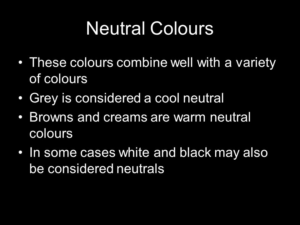 Neutral Colours These colours combine well with a variety of colours Grey is considered a cool neutral Browns and creams are warm neutral colours In some cases white and black may also be considered neutrals