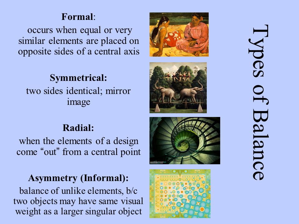 Types of Balance Formal: occurs when equal or very similar elements are placed on opposite sides of a central axis Symmetrical: two sides identical; mirror image Radial: when the elements of a design come out from a central point Asymmetry (Informal): balance of unlike elements, b/c two objects may have same visual weight as a larger singular object