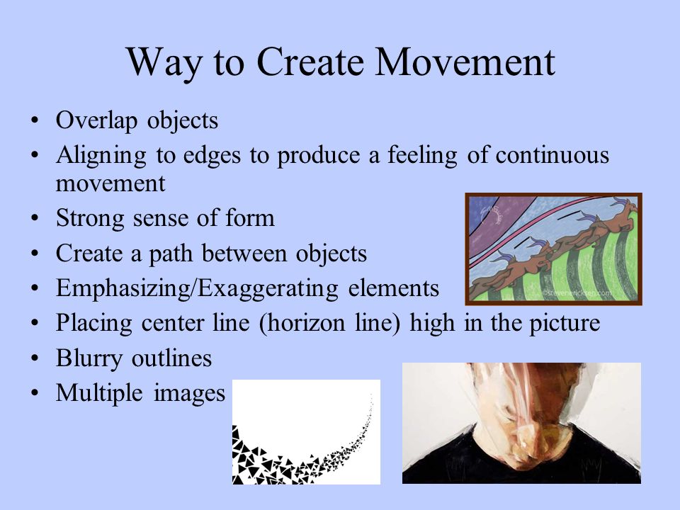 Way to Create Movement Overlap objects Aligning to edges to produce a feeling of continuous movement Strong sense of form Create a path between objects Emphasizing/Exaggerating elements Placing center line (horizon line) high in the picture Blurry outlines Multiple images