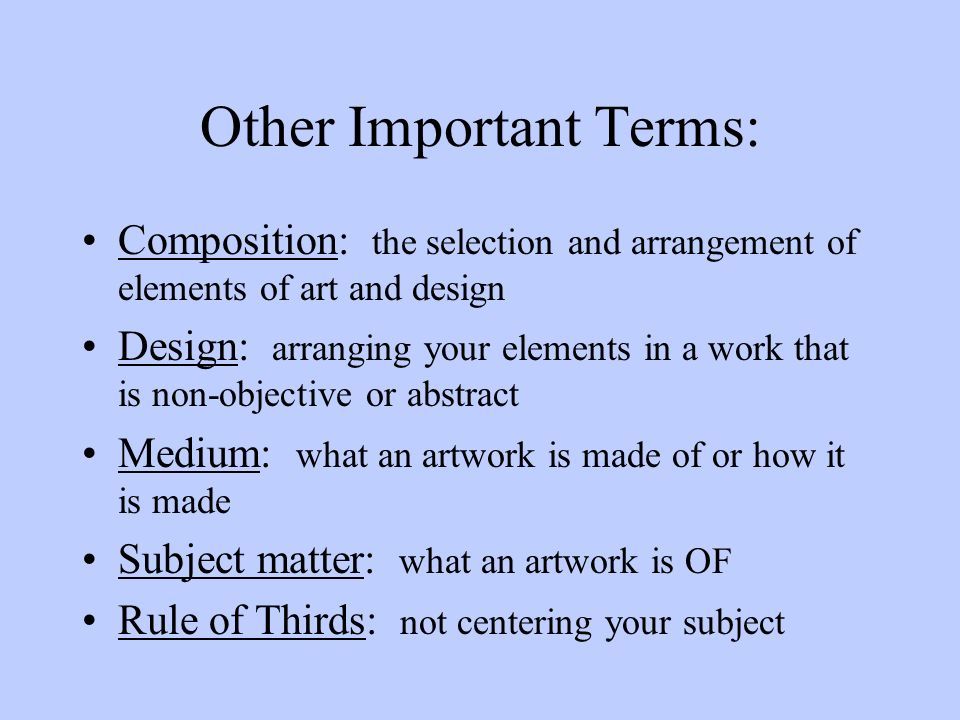 Other Important Terms: Composition: the selection and arrangement of elements of art and design Design: arranging your elements in a work that is non-objective or abstract Medium: what an artwork is made of or how it is made Subject matter: what an artwork is OF Rule of Thirds: not centering your subject